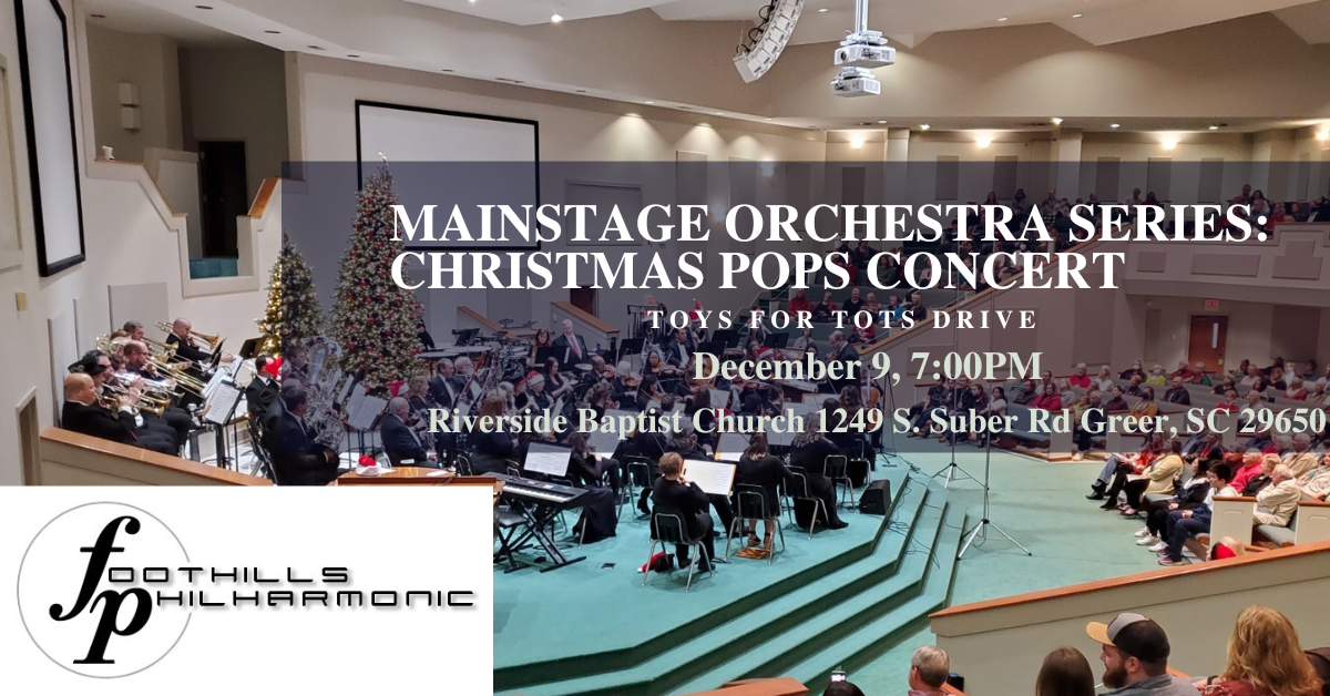 MAINSTAGE ORCHESTRA SERIES: CHRISTMAS POPS CONCERT TOYS FOR TOTS DRIVE December 9, 7:00PM Riverside Baptist Church 1249 S. Suber Rd Greer, SC 29650 FOOTHILLS PHILHARMONIC
